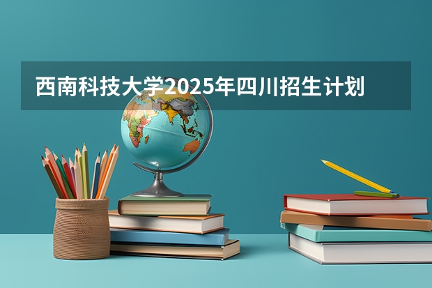 西南科技大学2025年四川招生计划预测