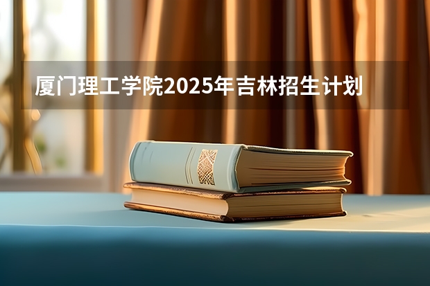 厦门理工学院2025年吉林招生计划预测