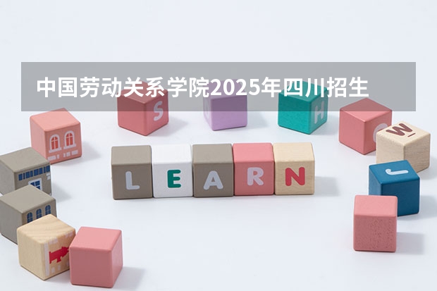 中国劳动关系学院2025年四川招生计划预测