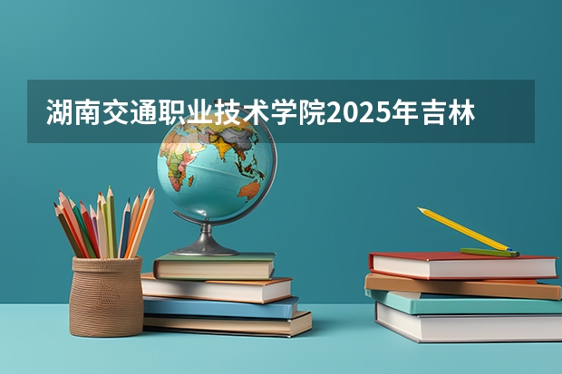 湖南交通职业技术学院2025年吉林招生计划预测