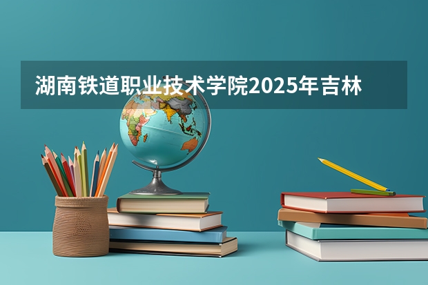 湖南铁道职业技术学院2025年吉林招生计划预测