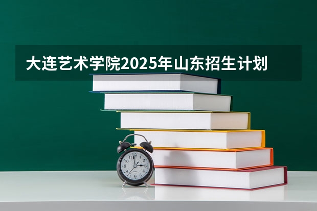 大连艺术学院2025年山东招生计划预测
