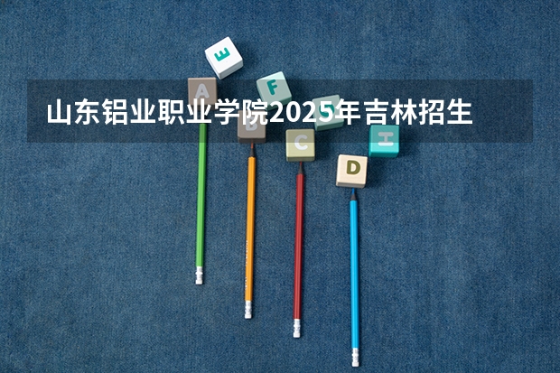 山东铝业职业学院2025年吉林招生计划预测