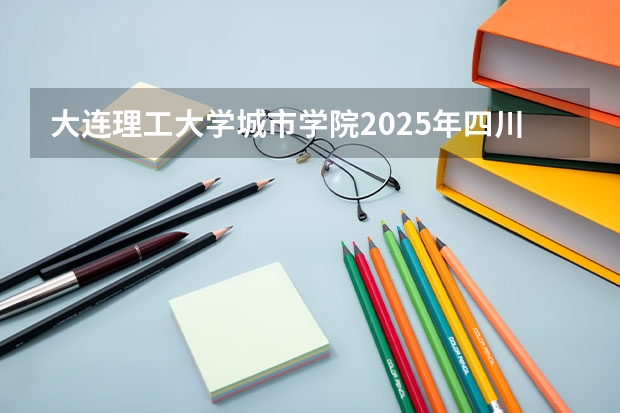 大连理工大学城市学院2025年四川招生计划预测
