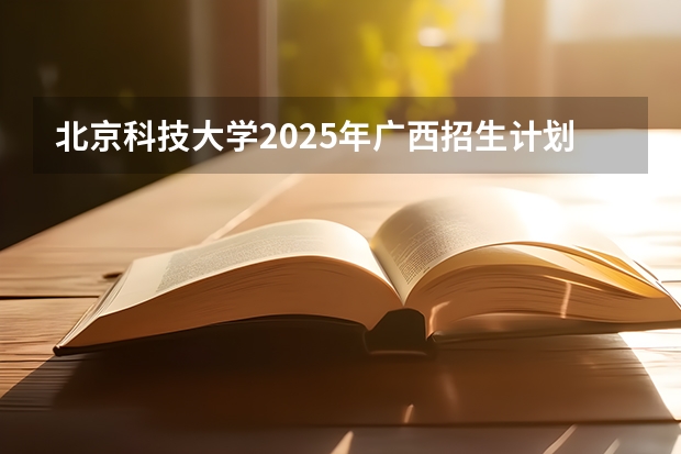 北京科技大学2025年广西招生计划预测