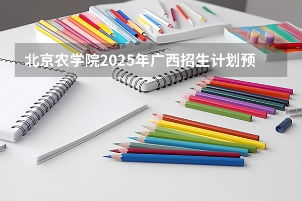 北京农学院2025年广西招生计划预测