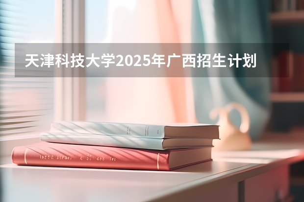 天津科技大学2025年广西招生计划预测