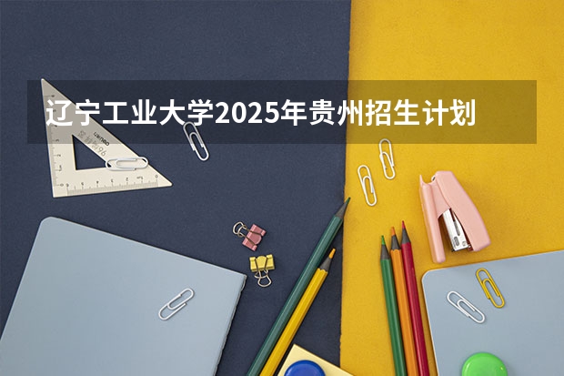 辽宁工业大学2025年贵州招生计划预测