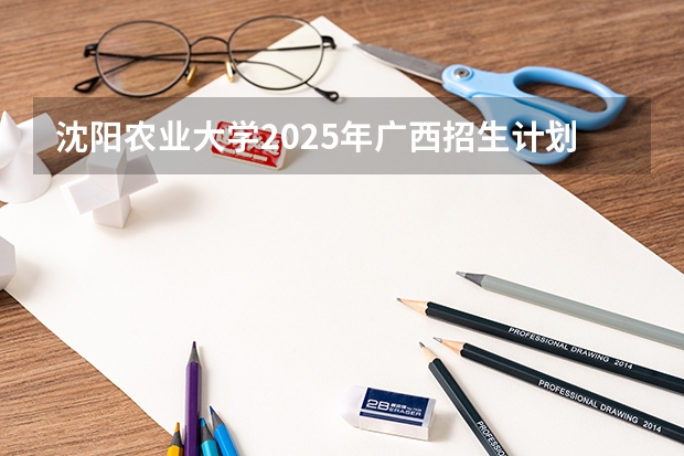 沈阳农业大学2025年广西招生计划预测