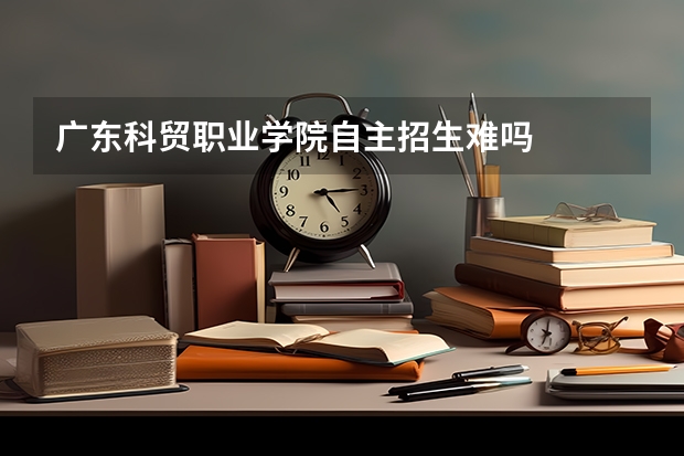 广东科贸职业学院自主招生难吗