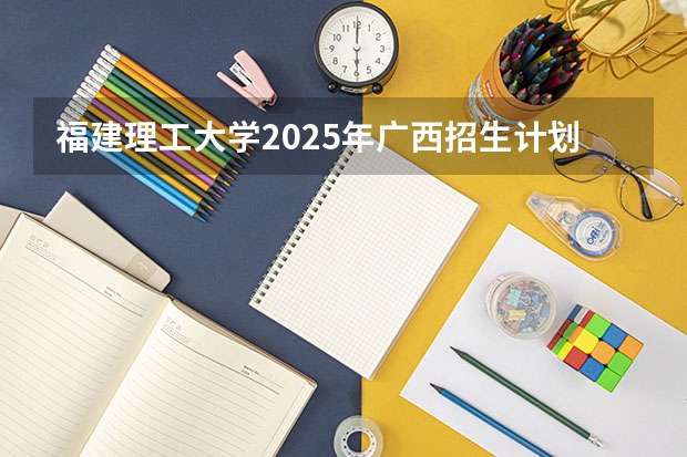 福建理工大学2025年广西招生计划预测