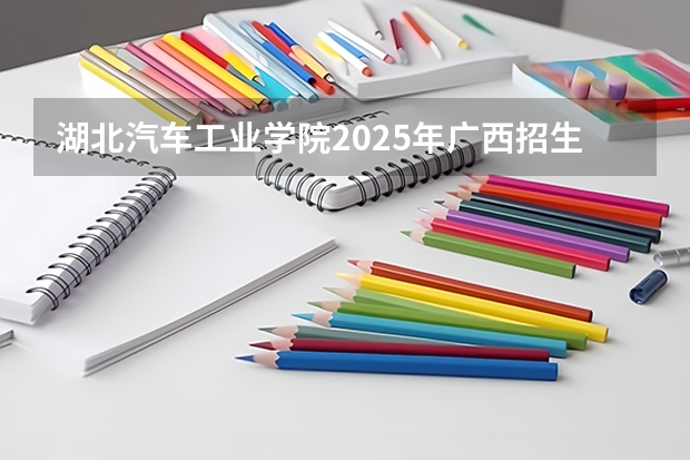 湖北汽车工业学院2025年广西招生计划预测