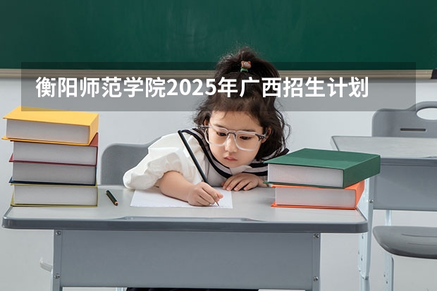 衡阳师范学院2025年广西招生计划预测