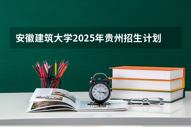 安徽建筑大学2025年贵州招生计划预测