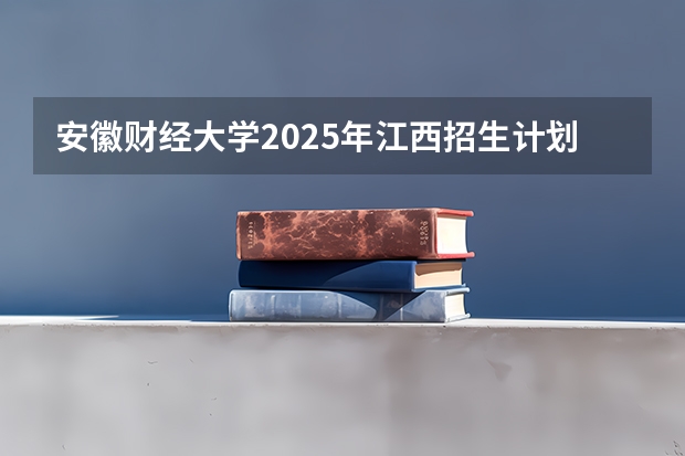 安徽财经大学2025年江西招生计划预测