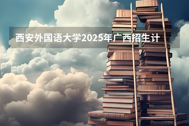 西安外国语大学2025年广西招生计划预测