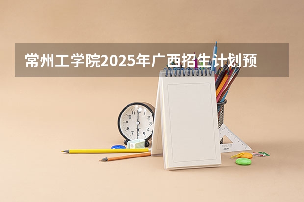 常州工学院2025年广西招生计划预测