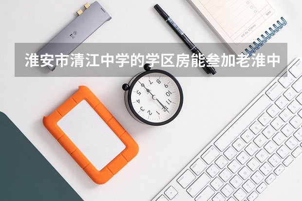 淮安市清江中学的学区房能叁加老淮中的自主招生吗，万一没考上，还回得来吗？