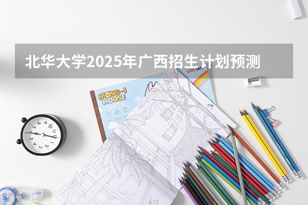 北华大学2025年广西招生计划预测