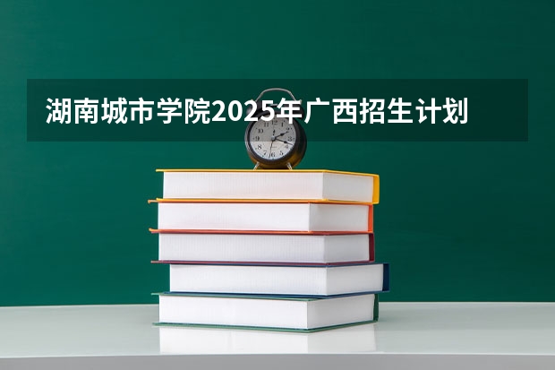湖南城市学院2025年广西招生计划预测
