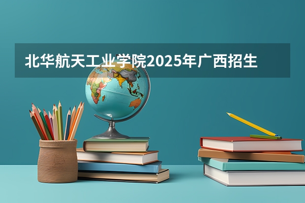 北华航天工业学院2025年广西招生计划预测