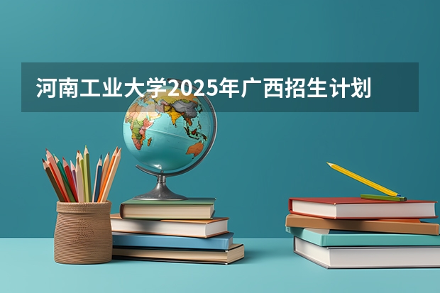 河南工业大学2025年广西招生计划预测