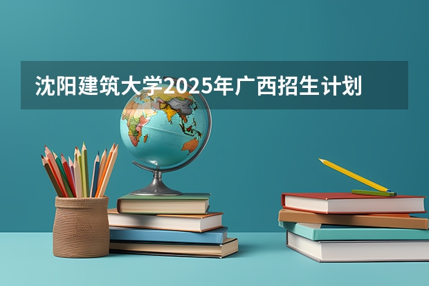 沈阳建筑大学2025年广西招生计划预测