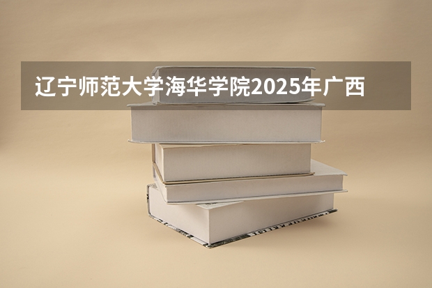 辽宁师范大学海华学院2025年广西招生计划预测
