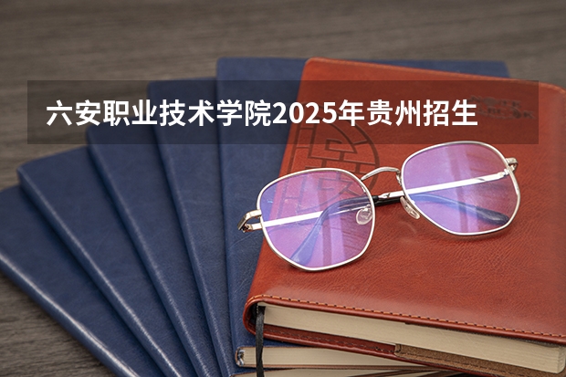 六安职业技术学院2025年贵州招生计划预测