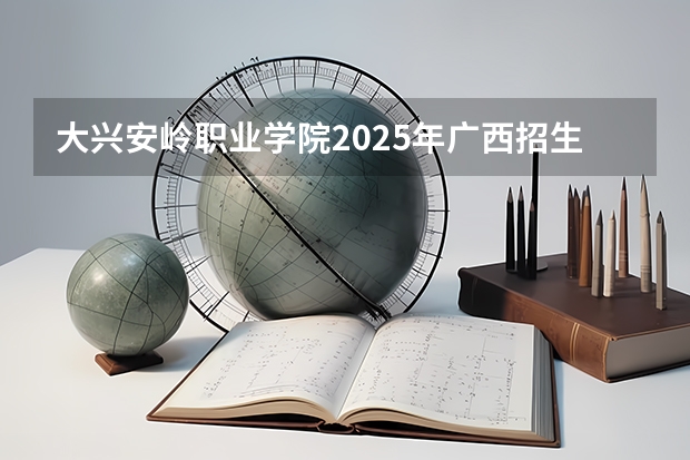 大兴安岭职业学院2025年广西招生计划预测