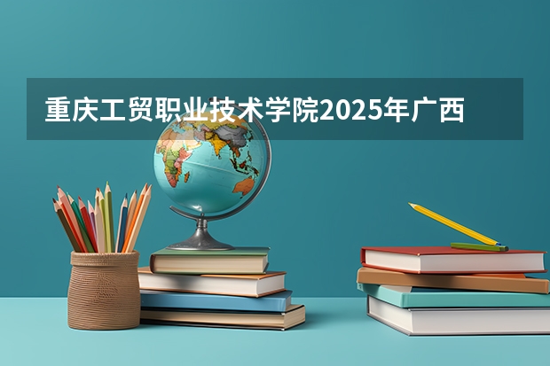 重庆工贸职业技术学院2025年广西招生计划预测