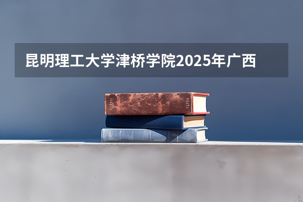昆明理工大学津桥学院2025年广西招生计划预测