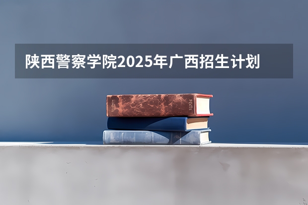 陕西警察学院2025年广西招生计划预测