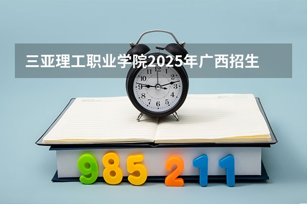 三亚理工职业学院2025年广西招生计划预测