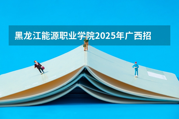 黑龙江能源职业学院2025年广西招生计划预测