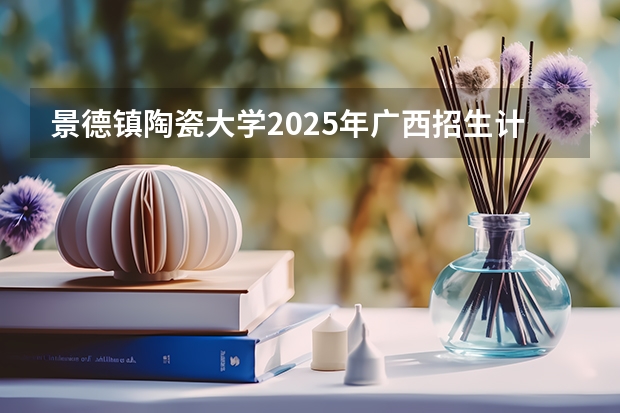 景德镇陶瓷大学2025年广西招生计划预测