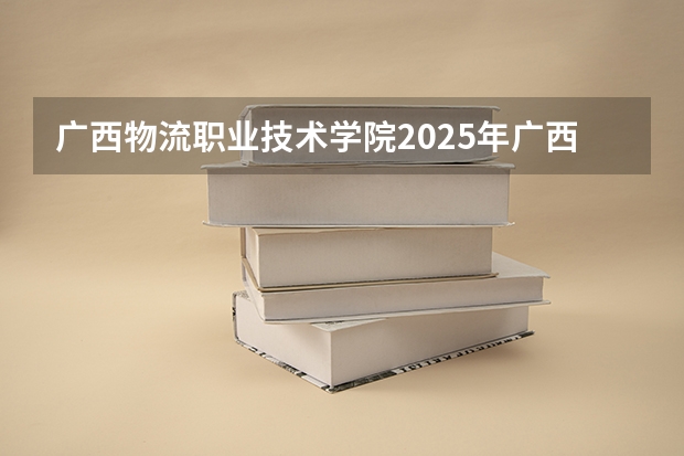 广西物流职业技术学院2025年广西招生计划预测