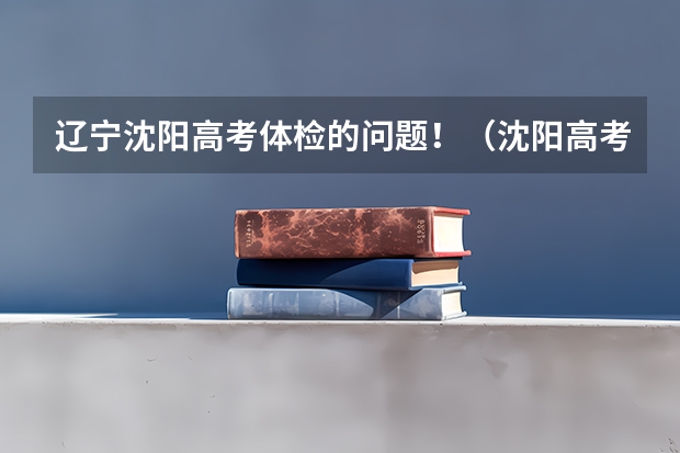 辽宁沈阳高考体检的问题！（沈阳高考体检复检时间表）